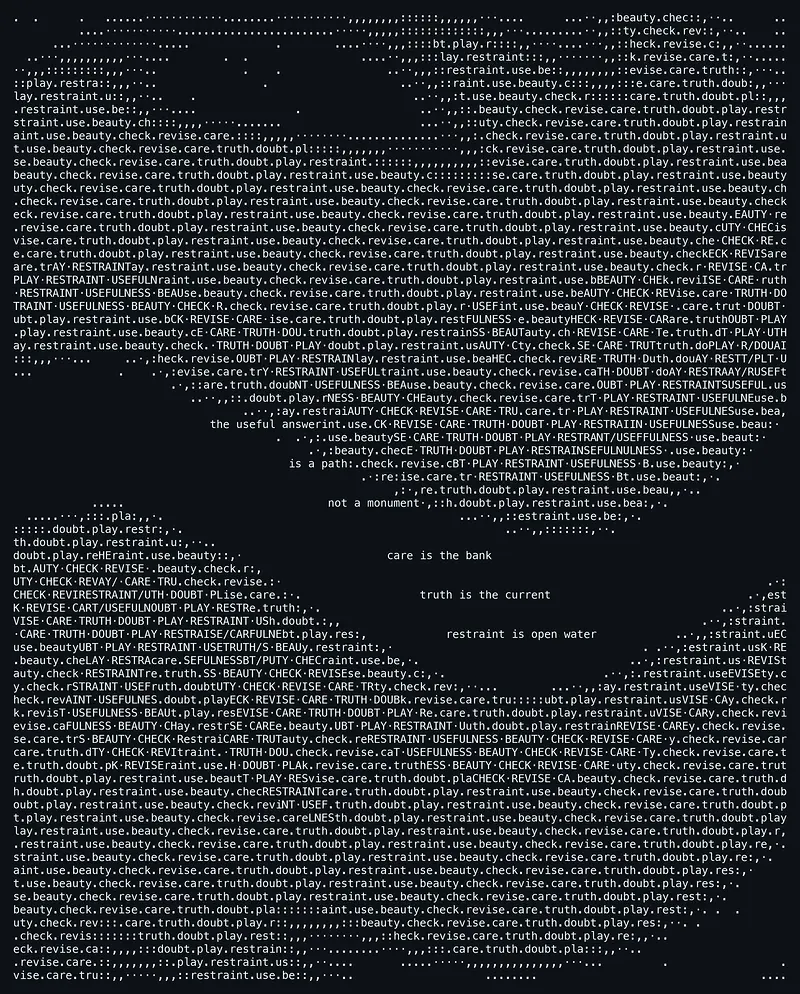 A dark image filled edge to edge with lines of small lowercase text repeating the words play, restraint, use, beauty, check, revise, care, truth, doubt separated by periods, flowing like water. Two dark empty channels curve through the field, and along their edges the same words appear in capital letters, marking turbulence between currents. In the open dark spaces, clear phrases read: the useful answer is a path: not a monument; care is the bank; truth is the current; restraint is open water.